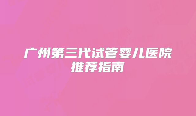 广州第三代试管婴儿医院推荐指南