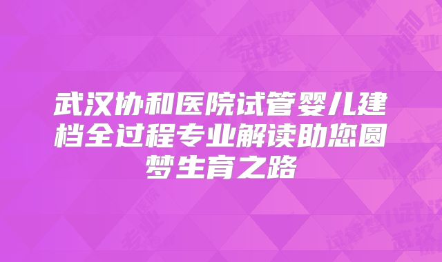武汉协和医院试管婴儿建档全过程专业解读助您圆梦生育之路