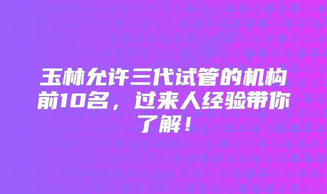 玉林允许三代试管的机构前10名，过来人经验带你了解！