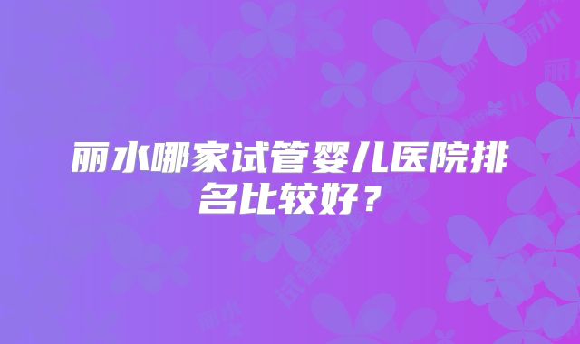 丽水哪家试管婴儿医院排名比较好?