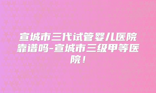 宣城市三代试管婴儿医院靠谱吗-宣城市三级甲等医院!