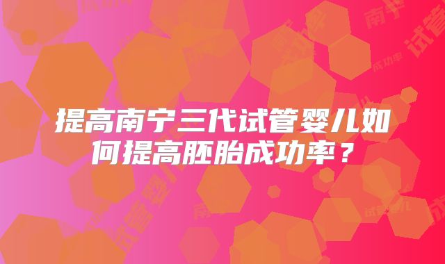 提高南宁三代试管婴儿如何提高胚胎成功率？