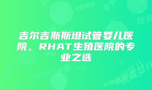 吉尔吉斯斯坦试管婴儿医院，RHAT生殖医院的专业之选