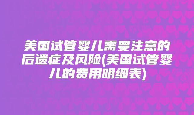 美国试管婴儿需要注意的后遗症及风险(美国试管婴儿的费用明细表)