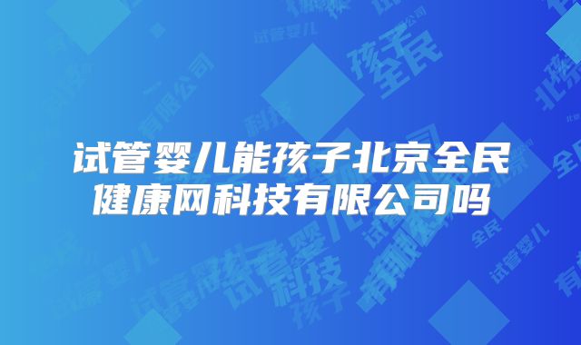 试管婴儿能孩子北京全民健康网科技有限公司吗