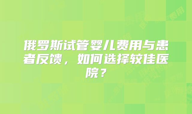 俄罗斯试管婴儿费用与患者反馈，如何选择较佳医院？