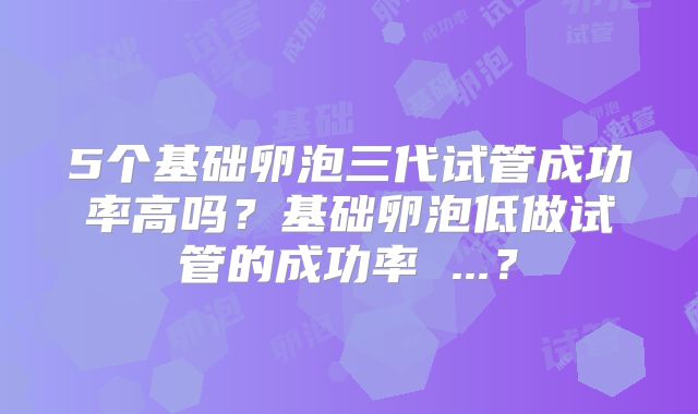 5个基础卵泡三代试管成功率高吗？基础卵泡低做试管的成功率 ...？