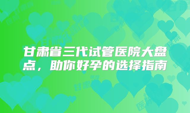 甘肃省三代试管医院大盘点，助你好孕的选择指南