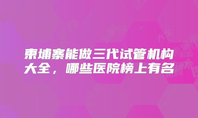 柬埔寨能做三代试管机构大全，哪些医院榜上有名