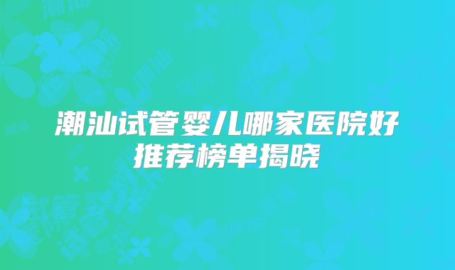 潮汕试管婴儿哪家医院好推荐榜单揭晓
