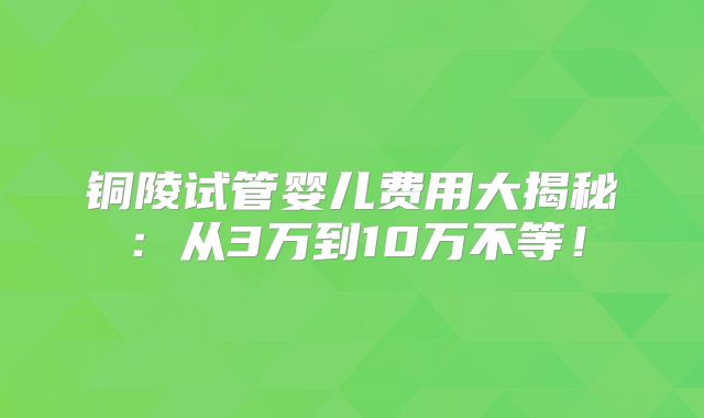 铜陵试管婴儿费用大揭秘：从3万到10万不等！