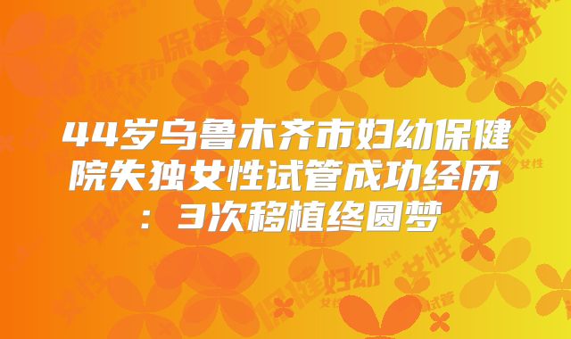44岁乌鲁木齐市妇幼保健院失独女性试管成功经历：3次移植终圆梦