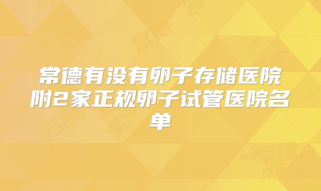 常德有没有卵子存储医院附2家正规卵子试管医院名单