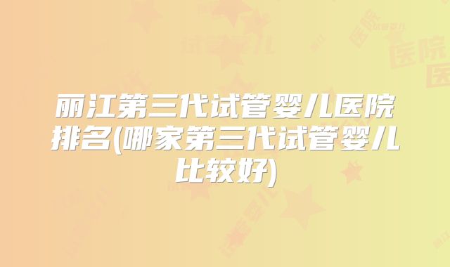 丽江第三代试管婴儿医院排名(哪家第三代试管婴儿比较好)