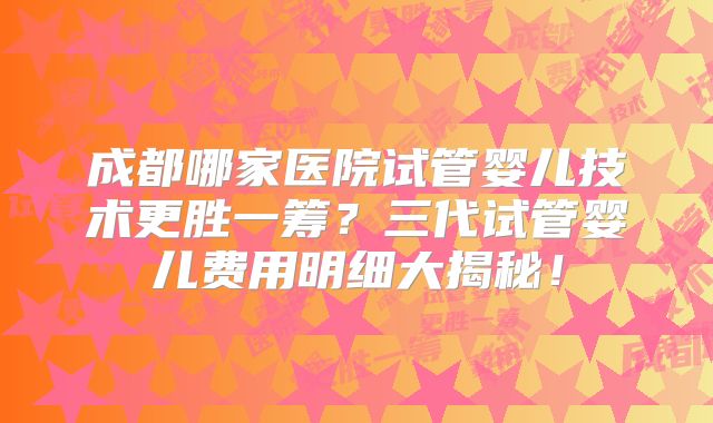成都哪家医院试管婴儿技术更胜一筹?三代试管婴儿费用明细大揭秘!
