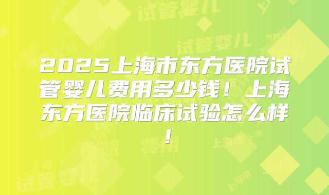 2025上海市东方医院试管婴儿费用多少钱！上海东方医院临床试验怎么样！