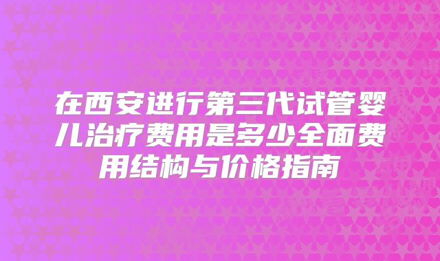 在西安进行第三代试管婴儿治疗费用是多少全面费用结构与价格指南