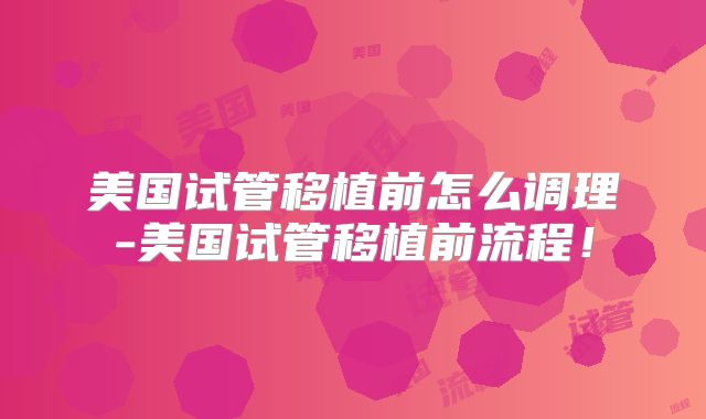 美国试管移植前怎么调理-美国试管移植前流程！