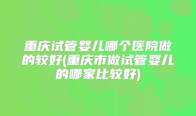 重庆试管婴儿哪个医院做的较好(重庆市做试管婴儿的哪家比较好)