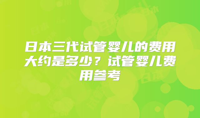 日本三代试管婴儿的费用大约是多少？试管婴儿费用参考