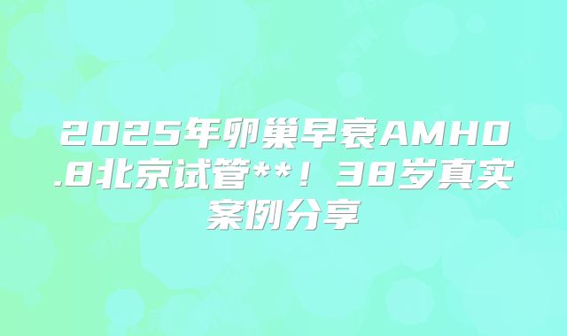 2025年卵巢早衰AMH0.8北京试管**！38岁真实案例分享