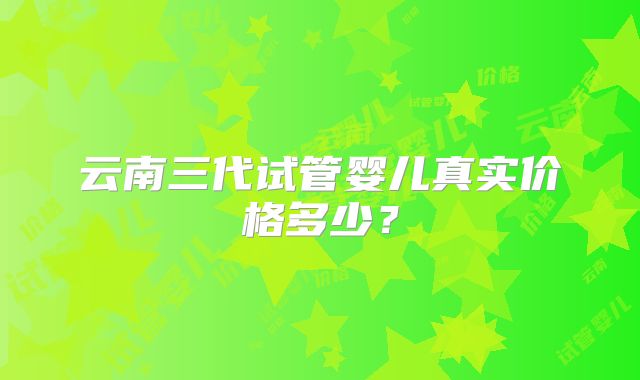 云南三代试管婴儿真实价格多少？