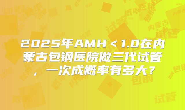 2025年AMH＜1.0在内蒙古包钢医院做三代试管，一次成概率有多大？