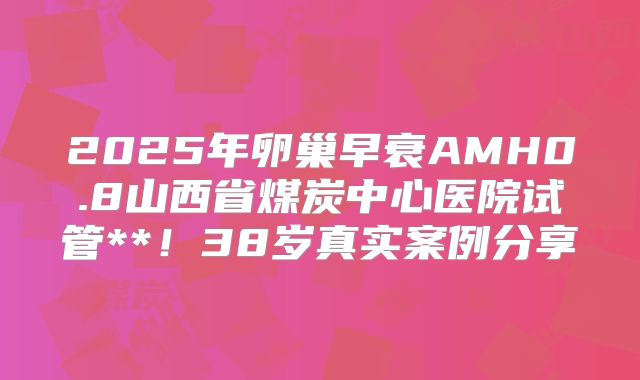2025年卵巢早衰AMH0.8山西省煤炭中心医院试管**！38岁真实案例分享