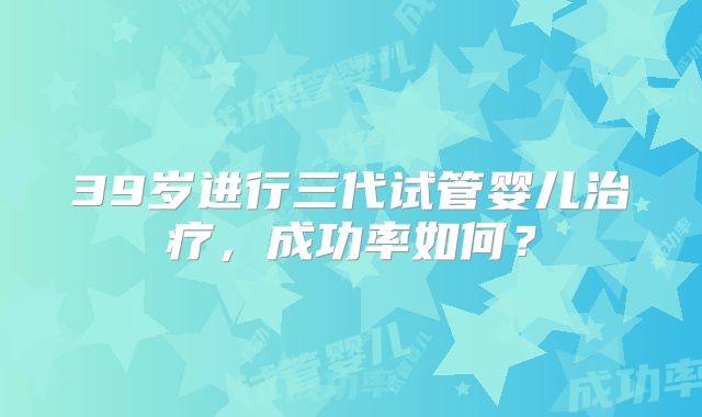 39岁进行三代试管婴儿治疗，成功率如何？