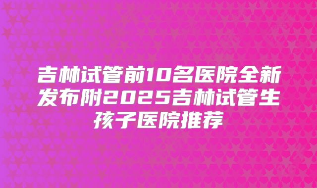 吉林试管前10名医院全新发布附2025吉林试管生孩子医院推荐