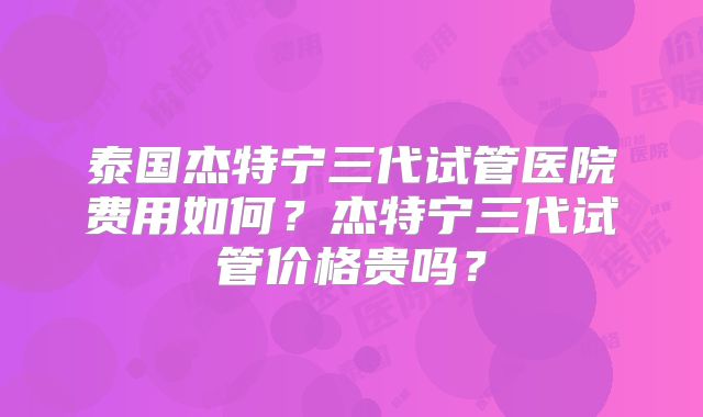 泰国杰特宁三代试管医院费用如何？杰特宁三代试管价格贵吗？