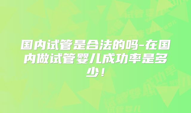 国内试管是合法的吗-在国内做试管婴儿成功率是多少!
