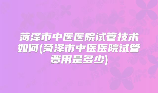 菏泽市中医医院试管技术如何(菏泽市中医医院试管费用是多少)