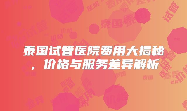 泰国试管医院费用大揭秘，价格与服务差异解析