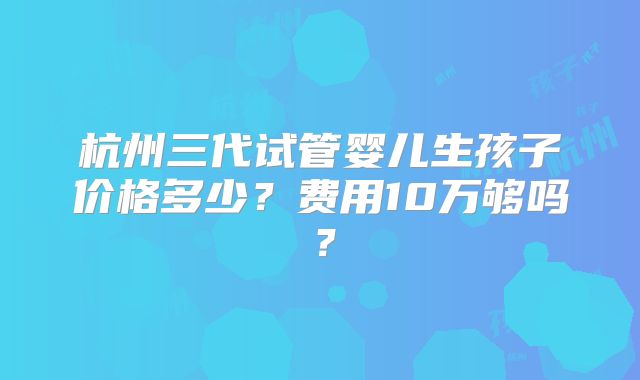 杭州三代试管婴儿生孩子价格多少？费用10万够吗？