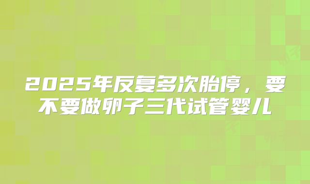 2025年反复多次胎停，要不要做卵子三代试管婴儿