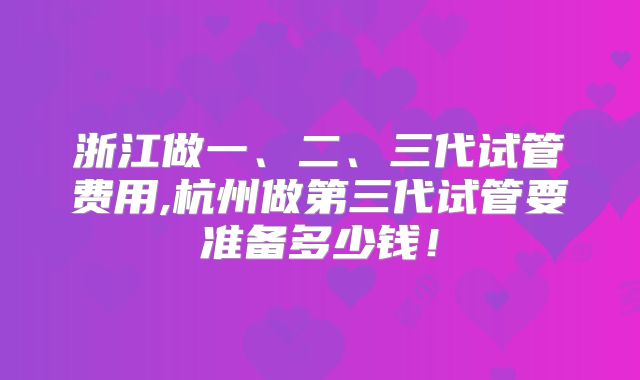 浙江做一、二、三代试管费用,杭州做第三代试管要准备多少钱！