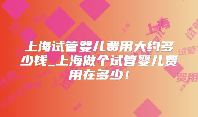 上海试管婴儿费用大约多少钱_上海做个试管婴儿费用在多少！