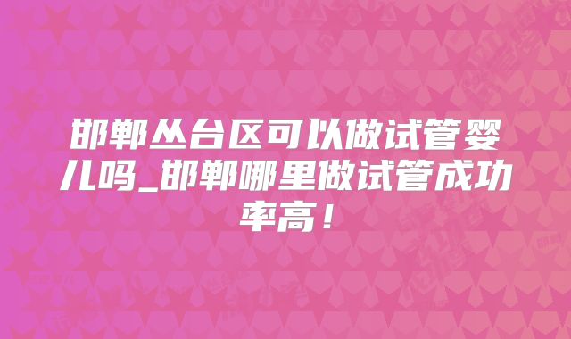 邯郸丛台区可以做试管婴儿吗_邯郸哪里做试管成功率高！