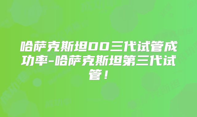 哈萨克斯坦DO三代试管成功率-哈萨克斯坦第三代试管！