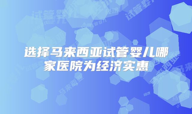 选择马来西亚试管婴儿哪家医院为经济实惠