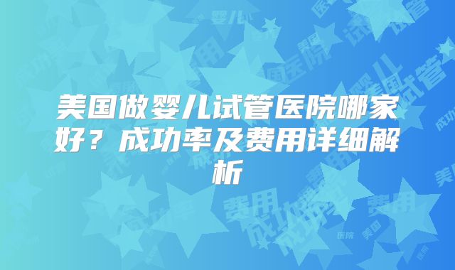 美国做婴儿试管医院哪家好？成功率及费用详细解析