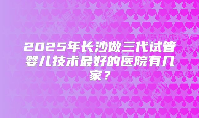 2025年长沙做三代试管婴儿技术最好的医院有几家？