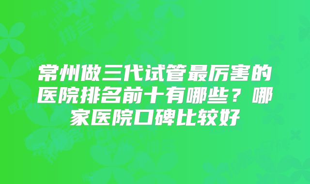 常州做三代试管最厉害的医院排名前十有哪些？哪家医院口碑比较好