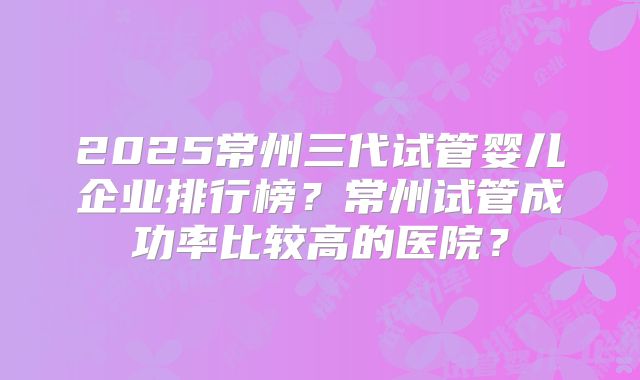 2025常州三代试管婴儿企业排行榜？常州试管成功率比较高的医院？