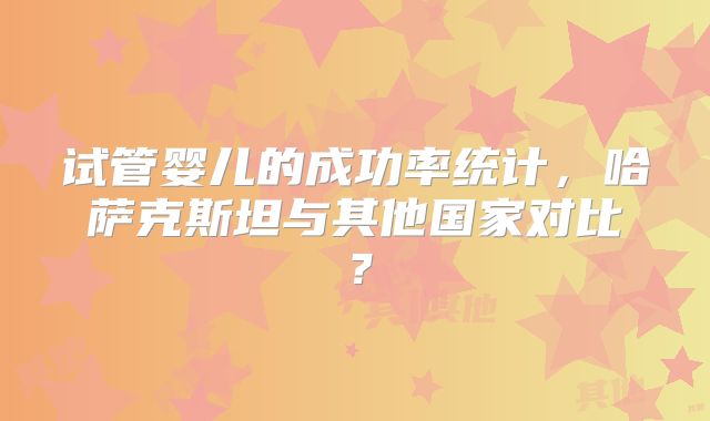 试管婴儿的成功率统计，哈萨克斯坦与其他国家对比？
