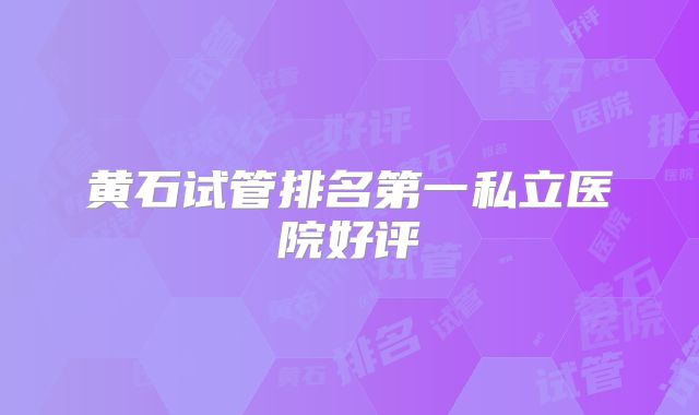 黄石试管排名第一私立医院好评