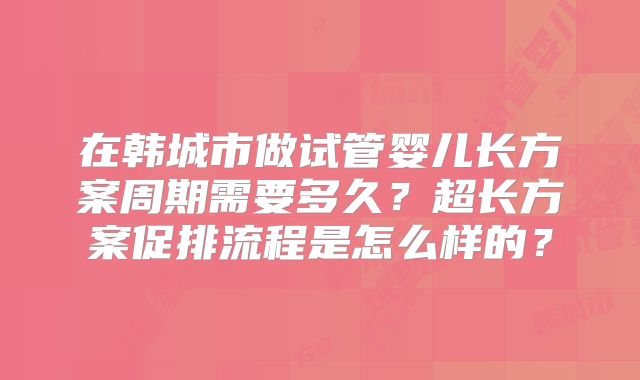 在韩城市做试管婴儿长方案周期需要多久？超长方案促排流程是怎么样的？