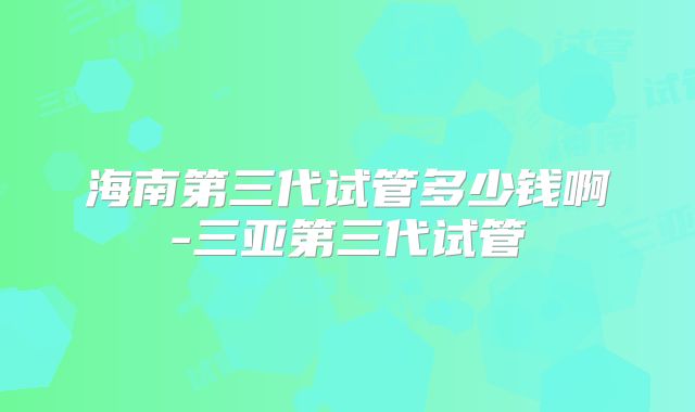 海南第三代试管多少钱啊-三亚第三代试管