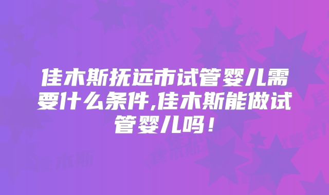 佳木斯抚远市试管婴儿需要什么条件,佳木斯能做试管婴儿吗！